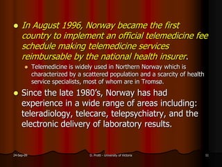  In August 1996, Norway became the first
country to implement an official telemedicine fee
schedule making telemedicine services
reimbursable by the national health insurer.
Telemedicine is widely used in Northern Norway which is
characterized by a scattered population and a scarcity of health
service specialists, most of whom are in Tromsø.
Since the late 1980’s, Norway has had
experience in a wide range of areas including:
teleradiology, telecare, telepsychiatry, and the
electronic delivery of laboratory results.
24-Sep-09 D. Protti - University of Victoria 11