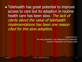  Telehealth has great potential to improve
access to care but its adoption in routine
health care has been slow. The lack of
clarity about the value of telehealth
implementations has been one reason
cited for this slow adoption.
Cusack CM et al.
The value proposition in the widespread use of telehealth
Journal of Telemedicine and Telecare 2008
24-Sep-09 D. Protti - University of Victoria 14