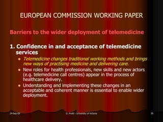 EUROPEAN COMMISSION WORKING PAPER
Barriers to the wider deployment of telemedicine
1. Confidence in and acceptance of telemedicine
services
Telemedicine changes traditional working methods and brings
new ways of practising medicine and delivering care.
New roles for health professionals, new skills and new actors
(e.g. telemedicine call centres) appear in the process of
healthcare delivery.
Understanding and implementing these changes in an
acceptable and coherent manner is essential to enable wider
deployment.
24-Sep-09 D. Protti - University of Victoria 26