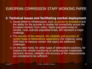 EUROPEAN COMMISSION STAFF WORKING PAPER
3. Technical issues and facilitating market deployment
Issues linked to infrastructure, such as access to broadband and
the ability for the provider to enable full connectivity across the
European territory from urban, highly-populated areas to
remote, rural, scarcely-populated areas, still represent a major
challenge.
The security of the network, the reliability and accuracy of
certain types of telemedicine applications (for instance, using
GSM lines to measure certain vital signs) are additional
challenges.
On the other hand, for other types of telemedicine solutions, for
instance the remote monitoring of cardiovascular implantable
electronic devices, reliability and accuracy of the measurements
are considered to be sufficient.
24-Sep-09 D. Protti - University of Victoria 28