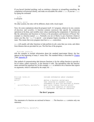 10
If you haven't botched anything, such as omitting a character or misspelling something, the
compilation will proceed silently, and make an executable file called a.out. If you run a.out
by typing the command
a.out
it will print
hello, world
On other systems, the rules will be different; check with a local expert.
Now, for some explanations about the program itself. A C program, whatever its size, consists
of functions and variables. A function contains statements that specify the computing
operations to be done, and variables store values used during the computation. C functions are
like the subroutines and functions in Fortran or the procedures and functions of Pascal. Our
example is a function named main. Normally you are at liberty to give functions whatever
names you like, but ``main'' is special - your program begins executing at the beginning of
main. This means that every program must have a main somewhere.
main will usually call other functions to help perform its job, some that you wrote, and others
from libraries that are provided for you. The first line of the program,
#include <stdio.h>
tells the compiler to include information about the standard input/output library; the line
appears at the beginning of many C source files. The standard library is described in Chapter
7and Appendix B.
One method of communicating data between functions is for the calling function to provide a
list of values, called arguments, to the function it calls. The parentheses after the function
name surround the argument list. In this example, main is defined to be a function that expects
no arguments, which is indicated by the empty list ( ).
#include <stdio.h> include information about standard
library
main() define a function called main
that received no argument values
{ statements of main are enclosed in braces
printf("hello, worldn"); main calls library function printf
to print this sequence of characters
} n represents the newline character
The first C program
The statements of a function are enclosed in braces { }. The function main contains only one
statement,
printf("hello, worldn");
 