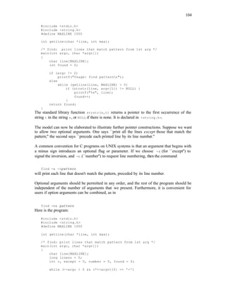 104
#include <stdio.h>
#include <string.h>
#define MAXLINE 1000
int getline(char *line, int max);
/* find: print lines that match pattern from 1st arg */
main(int argc, char *argv[])
{
char line[MAXLINE];
int found = 0;
if (argc != 2)
printf("Usage: find patternn");
else
while (getline(line, MAXLINE) > 0)
if (strstr(line, argv[1]) != NULL) {
printf("%s", line);
found++;
}
return found;
}
The standard library function strstr(s,t) returns a pointer to the first occurrence of the
string t in the string s, or NULL if there is none. It is declared in <string.h>.
The model can now be elaborated to illustrate further pointer constructions. Suppose we want
to allow two optional arguments. One says ``print all the lines except those that match the
pattern;'' the second says ``precede each printed line by its line number.''
A common convention for C programs on UNIX systems is that an argument that begins with
a minus sign introduces an optional flag or parameter. If we choose -x (for ``except'') to
signal the inversion, and -n (``number'') to request line numbering, then the command
find -x -npattern
will print each line that doesn't match the pattern, preceded by its line number.
Optional arguments should be permitted in any order, and the rest of the program should be
independent of the number of arguments that we present. Furthermore, it is convenient for
users if option arguments can be combined, as in
find -nx pattern
Here is the program:
#include <stdio.h>
#include <string.h>
#define MAXLINE 1000
int getline(char *line, int max);
/* find: print lines that match pattern from 1st arg */
main(int argc, char *argv[])
{
char line[MAXLINE];
long lineno = 0;
int c, except = 0, number = 0, found = 0;
while (--argc > 0 && (*++argv)[0] == '-')
 