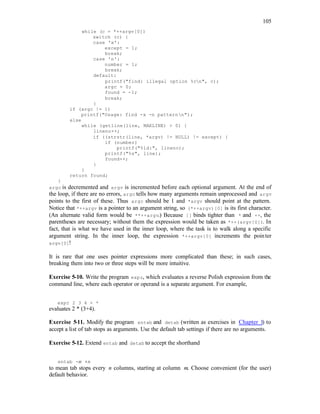 105
while (c = *++argv[0])
switch (c) {
case 'x':
except = 1;
break;
case 'n':
number = 1;
break;
default:
printf("find: illegal option %cn", c);
argc = 0;
found = -1;
break;
}
if (argc != 1)
printf("Usage: find -x -n patternn");
else
while (getline(line, MAXLINE) > 0) {
lineno++;
if ((strstr(line, *argv) != NULL) != except) {
if (number)
printf("%ld:", lineno);
printf("%s", line);
found++;
}
}
return found;
}
argc is decremented and argv is incremented before each optional argument. At the end of
the loop, if there are no errors, argc tells how many arguments remain unprocessed and argv
points to the first of these. Thus argc should be 1 and *argv should point at the pattern.
Notice that *++argv is a pointer to an argument string, so (*++argv)[0] is its first character.
(An alternate valid form would be **++argv.) Because [] binds tighter than * and ++, the
parentheses are necessary; without them the expression would be taken as *++(argv[0]). In
fact, that is what we have used in the inner loop, where the task is to walk along a specific
argument string. In the inner loop, the expression *++argv[0] increments the pointer
argv[0]!
It is rare that one uses pointer expressions more complicated than these; in such cases,
breaking them into two or three steps will be more intuitive.
Exercise 5-10. Write the program expr, which evaluates a reverse Polish expression from the
command line, where each operator or operand is a separate argument. For example,
expr 2 3 4 + *
evaluates 2 * (3+4).
Exercise 5-11. Modify the program entab and detab (written as exercises in Chapter 1) to
accept a list of tab stops as arguments. Use the default tab settings if there are no arguments.
Exercise 5-12. Extend entab and detab to accept the shorthand
entab -m +n
to mean tab stops every n columns, starting at column m. Choose convenient (for the user)
default behavior.
 