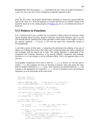106
Exercise 5-13. Write the program tail, which prints the last n lines of its input. By default, n
is set to 10, let us say, but it can be changed by an optional argument so that
tail -n
prints the last n lines. The program should behave rationally no matter how unreasonable the
input or the value of n. Write the program so it makes the best use of available storage; lines
should be stored as in the sorting program of Section 5.6, not in a two-dimensional array of
fixed size.
5.11 Pointers to Functions
In C, a function itself is not a variable, but it is possible to define pointers to functions, which
can be assigned, placed in arrays, passed to functions, returned by functions, and so on. We
will illustrate this by modifying the sorting procedure written earlier in this chapter so that if
the optional argument -n is given, it will sort the input lines numerically instead of
lexicographically.
A sort often consists of three parts - a comparison that determines the ordering of any pair of
objects, an exchange that reverses their order, and a sorting algorithm that makes comparisons
and exchanges until the objects are in order. The sorting algorithm is independent of the
comparison and exchange operations, so by passing different comparison and exchange
functions to it, we can arrange to sort by different criteria. This is the approach taken in our
new sort.
Lexicographic comparison of two lines is done by strcmp, as before; we will also need a
routine numcmp that compares two lines on the basis of numeric value and returns the same
kind of condition indication as strcmp does. These functions are declared ahead of main and
a pointer to the appropriate one is passed to qsort. We have skimped on error processing for
arguments, so as to concentrate on the main issues.
#include <stdio.h>
#include <string.h>
#define MAXLINES 5000 /* max #lines to be sorted */
char *lineptr[MAXLINES]; /* pointers to text lines */
int readlines(char *lineptr[], int nlines);
void writelines(char *lineptr[], int nlines);
void qsort(void *lineptr[], int left, int right,
int (*comp)(void *, void *));
int numcmp(char *, char *);
/* sort input lines */
main(int argc, char *argv[])
{
int nlines; /* number of input lines read */
int numeric = 0; /* 1 if numeric sort */
if (argc > 1 && strcmp(argv[1], "-n") == 0)
numeric = 1;
if ((nlines = readlines(lineptr, MAXLINES)) >= 0) {
qsort((void**) lineptr, 0, nlines-1,
(int (*)(void*,void*))(numeric ? numcmp : strcmp));
writelines(lineptr, nlines);
 