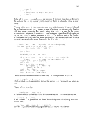 107
return 0;
} else {
printf("input too big to sortn");
return 1;
}
}
In the call to qsort, strcmp and numcmp are addresses of functions. Since they are known to
be functions, the & is not necessary, in the same way that it is not needed before an array
name.
We have written qsort so it can process any data type, not just character strings. As indicated
by the function prototype, qsort expects an array of pointers, two integers, and a function
with two pointer arguments. The generic pointer type void * is used for the pointer
arguments. Any pointer can be cast to void * and back again without loss of information, so
we can call qsort by casting arguments to void *. The elaborate cast of the function
argument casts the arguments of the comparison function. These will generally have no effect
on actual representation, but assure the compiler that all is well.
/* qsort: sort v[left]...v[right] into increasing order */
void qsort(void *v[], int left, int right,
int (*comp)(void *, void *))
{
int i, last;
void swap(void *v[], int, int);
if (left >= right) /* do nothing if array contains */
return; /* fewer than two elements */
swap(v, left, (left + right)/2);
last = left;
for (i = left+1; i <= right; i++)
if ((*comp)(v[i], v[left]) < 0)
swap(v, ++last, i);
swap(v, left, last);
qsort(v, left, last-1, comp);
qsort(v, last+1, right, comp);
}
The declarations should be studied with some care. The fourth parameter of qsort is
int (*comp)(void *, void *)
which says that comp is a pointer to a function that has two void * arguments and returns an
int.
The use of comp in the line
if ((*comp)(v[i], v[left]) < 0)
is consistent with the declaration: comp is a pointer to a function, *comp is the function, and
(*comp)(v[i], v[left])
is the call to it. The parentheses are needed so the components are correctly associated;
without them,
int *comp(void *, void *) /* WRONG */
says that comp is a function returning a pointer to an int, which is very different.
 