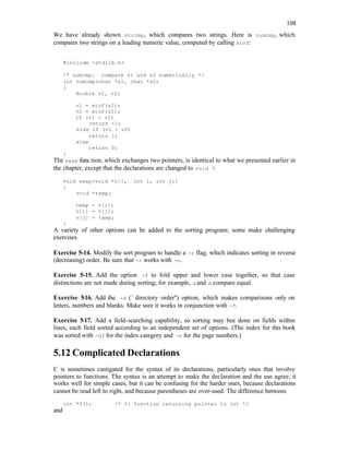 108
We have already shown strcmp, which compares two strings. Here is numcmp, which
compares two strings on a leading numeric value, computed by calling atof:
#include <stdlib.h>
/* numcmp: compare s1 and s2 numerically */
int numcmp(char *s1, char *s2)
{
double v1, v2;
v1 = atof(s1);
v2 = atof(s2);
if (v1 < v2)
return -1;
else if (v1 > v2)
return 1;
else
return 0;
}
The swap func tion, which exchanges two pointers, is identical to what we presented earlier in
the chapter, except that the declarations are changed to void *.
void swap(void *v[], int i, int j;)
{
void *temp;
temp = v[i];
v[i] = v[j];
v[j] = temp;
}
A variety of other options can be added to the sorting program; some make challenging
exercises.
Exercise 5-14. Modify the sort program to handle a -r flag, which indicates sorting in reverse
(decreasing) order. Be sure that -r works with -n.
Exercise 5-15. Add the option -f to fold upper and lower case together, so that case
distinctions are not made during sorting; for example, aand A compare equal.
Exercise 5
-16. Add the -d (``directory order'') option, which makes comparisons only on
letters, numbers and blanks. Make sure it works in conjunction with -f.
Exercise 5-17. Add a field-searching capability, so sorting may bee done on fields within
lines, each field sorted according to an independent set of options. (The index for this book
was sorted with -df for the index category and -n for the page numbers.)
5.12 Complicated Declarations
C is sometimes castigated for the syntax of its declarations, particularly ones that involve
pointers to functions. The syntax is an attempt to make the declaration and the use agree; it
works well for simple cases, but it can be confusing for the harder ones, because declarations
cannot be read left to right, and because parentheses are over-used. The difference between
int *f(); /* f: function returning pointer to int */
and
 