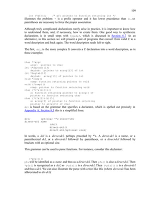 109
int (*pf)(); /* pf: pointer to function returning int */
illustrates the problem: * is a prefix operator and it has lower precedence than (), so
parentheses are necessary to force the proper association.
Although truly complicated declarations rarely arise in practice, it is important to know how
to understand them, and, if necessary, how to create them. One good way to synthesize
declarations is in small steps with typedef, which is discussed in Section 6.7. As an
alternative, in this section we will present a pair of programs that convert from valid C to a
word description and back again. The word description reads left to right.
The first, dcl, is the more complex
. It converts a C declaration into a word description, as in
these examples:
char **argv
argv: pointer to char
int (*daytab)[13]
daytab: pointer to array[13] of int
int *daytab[13]
daytab: array[13] of pointer to int
void *comp()
comp: function returning pointer to void
void (*comp)()
comp: pointer to function returning void
char (*(*x())[])()
x: function returning pointer to array[] of
pointer to function returning char
char (*(*x[3])())[5]
x: array[3] of pointer to function returning
pointer to array[5] of char
dcl is based on the grammar that specifies a declarator, which is spelled out precisely in
Appendix A, Section 8.5
; this is a simplified form:
dcl: optional *'s direct-dcl
direct-dcl name
(dcl)
direct-dcl()
direct-dcl[optional size]
In words, a dcl is a direct-dcl, perhaps preceded by *'s. A direct-dcl is a name, or a
parenthesized dcl, or a direct-dcl followed by parentheses, or a direct-dcl followed by
brackets with an optional size.
This grammar can be used to parse functions. For instance, consider this declarator:
(*pfa[])()
pfa will be identified as a name and thus as a direct-dcl. Then pfa[] is also a direct-dcl. Then
*pfa[] is recognized as a dcl, so (*pfa[]) is a direct-dcl. Then (*pfa[])() is a direct-dcl
and thus a dcl. We can also illustrate the parse with a tree like this (where direct-dcl has been
abbreviated to dir-dcl):
 