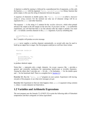 11
A function is called by naming it, followed by a parenthesized list of arguments, so this calls
the function printf with the argument "hello, worldn". printf is a library function that
prints output, in this case the string of characters between the quotes.
A sequence of characters in double quotes, like "hello, worldn", is called a character
string or string constant. For the moment our only use of character strings will be as
arguments for printf and other functions.
The sequence n in the string is C notation for the newline character, which when printed
advances the output to the left margin on the next line. If you leave out the n (a worthwhile
experiment), you will find that there is no line advance after the output is printed. You must
use n to include a newline character in the printf argument; if you try something like
printf("hello, world
");
the C compiler will produce an error message.
printf never supplies a newline character automatically, so several calls may be used to
build up an output line in stages. Our first program could just as well have been written
#include <stdio.h>
main()
{
printf("hello, ");
printf("world");
printf("n");
}
to produce identical output.
Notice that n represents only a single character. An escape sequence like n provides a
general and extensible mechanism for representing hard-to-type or invisible characters.
Among the others that C provides are t for tab, b for backspace, " for the double quote
and  for the backslash itself. There is a complete list in Section 2.3.
Exercise 1-1. Run the ``hello, world'' program on your system. Experiment with leaving
out parts of the program, to see what error messages you get.
Exercise 1-2. Experiment to find out what happens when prints's argument string contains
c, where c is some character not listed above.
1.2 Variables and Arithmetic Expressions
The next program uses the formula o
C=(5/9)(o
F-32) to print the following table of Fahrenheit
temperatures and their centigrade or Celsius equivalents:
 
