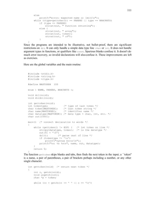 111
else
printf("error: expected name or (dcl)n");
while ((type=gettoken()) == PARENS || type == BRACKETS)
if (type == PARENS)
strcat(out, " function returning");
else {
strcat(out, " array");
strcat(out, token);
strcat(out, " of");
}
}
Since the programs are intended to be illustrative, not bullet-proof, there are significant
restrictions on dcl. It can only handle a simple data type line char or int. It does not handle
argument types in functions, or qualifiers like const. Spurious blanks confuse it. It doesn't do
much error recovery, so invalid declarations will alsoconfuse it. These improvements are left
as exercises.
Here are the global variables and the main routine:
#include <stdio.h>
#include <string.h>
#include <ctype.h>
#define MAXTOKEN 100
enum { NAME, PARENS, BRACKETS };
void dcl(void);
void dirdcl(void);
int gettoken(void);
int tokentype; /* type of last token */
char token[MAXTOKEN]; /* last token string */
char name[MAXTOKEN]; /* identifier name */
char datatype[MAXTOKEN]; /* data type = char, int, etc. */
char out[1000];
main() /* convert declaration to words */
{
while (gettoken() != EOF) { /* 1st token on line */
strcpy(datatype, token); /* is the datatype */
out[0] = '0';
dcl(); /* parse rest of line */
if (tokentype != 'n')
printf("syntax errorn");
printf("%s: %s %sn", name, out, datatype);
}
return 0;
}
The function gettoken skips blanks and tabs, then finds the next token in the input; a ``token''
is a name, a pair of parentheses, a pair of brackets perhaps including a number, or any other
single character.
int gettoken(void) /* return next token */
{
int c, getch(void);
void ungetch(int);
char *p = token;
while ((c = getch()) == ' ' || c == 't')
 