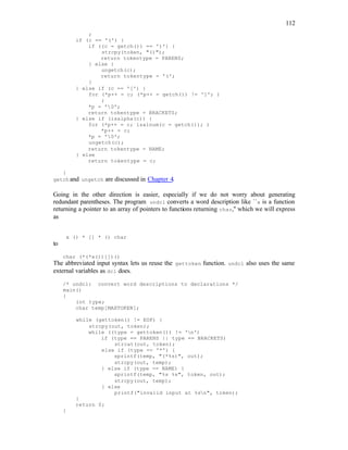 112
;
if (c == '(') {
if ((c = getch()) == ')') {
strcpy(token, "()");
return tokentype = PARENS;
} else {
ungetch(c);
return tokentype = '(';
}
} else if (c == '[') {
for (*p++ = c; (*p++ = getch()) != ']'; )
;
*p = '0';
return tokentype = BRACKETS;
} else if (isalpha(c)) {
for (*p++ = c; isalnum(c = getch()); )
*p++ = c;
*p = '0';
ungetch(c);
return tokentype = NAME;
} else
return tokentype = c;
}
getch and ungetch are discussed in Chapter 4.
Going in the other direction is easier, especially if we do not worry about generating
redundant parentheses. The program undcl converts a word description like ``x is a function
returning a pointer to an array of pointers to functions returning char,'' which we will express
as
x () * [] * () char
to
char (*(*x())[])()
The abbreviated input syntax lets us reuse the gettoken function. undcl also uses the same
external variables as dcl does.
/* undcl: convert word descriptions to declarations */
main()
{
int type;
char temp[MAXTOKEN];
while (gettoken() != EOF) {
strcpy(out, token);
while ((type = gettoken()) != 'n')
if (type == PARENS || type == BRACKETS)
strcat(out, token);
else if (type == '*') {
sprintf(temp, "(*%s)", out);
strcpy(out, temp);
} else if (type == NAME) {
sprintf(temp, "%s %s", token, out);
strcpy(out, temp);
} else
printf("invalid input at %sn", token);
}
return 0;
}
 