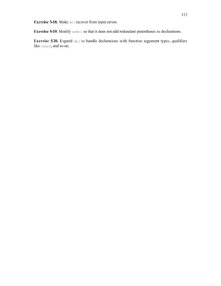 113
Exercise 5-18. Make dcl recover from input errors.
Exercise 5-19. Modify undcl so that it does not add redundant parentheses to declarations.
Exercise 5-20. Expand dcl to handle declarations with function argument types, qualifiers
like const, and so on.
 