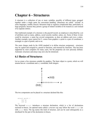 114
Chapter 6 - Structures
A structure is a collection of one or more variables, possibly of different types, grouped
together under a single name for convenient handling. (Structures are called ``records'' in
some languages, notably Pascal.) Structures help to organize complicated data, particularly in
large programs, because they permit a group of related variables to be treated as a unit instead
of as separate entities.
One traditional example of a structure is the payroll record: an employee is described by a set
of attributes such as name, address, social security number, salary, etc. Some of these in turn
could be structures: a name has several components, as does an address and even a salary.
Another example, more typical for C, comes from graphics: a point is a pair of coordinate, a
rectangle is a pair of points, and so on.
The main change made b
y the ANSI standard is to define structure assignment - structures
may be copied and assigned to, passed to functions, and returned by functions. This has been
supported by most compilers for many years, but the properties are now precisely defined.
Automatic structures and arrays may now also be initialized.
6.1 Basics of Structures
Let us create a few structures suitable for graphics. The basic object is a point, which we will
assume has an x coordinate and a y coordinate, both integers.
The two components can be placed in a structure declared like this:
struct point {
int x;
int y;
};
The keyword struct introduces a structure declaration, which is a list of declarations
enclosed in braces. An optional name called a structure tag may follow the word struct (as
with point here). The tag names this kind of structure, and can be used subsequently as a
shorthand for the part of the declaration in braces.
 