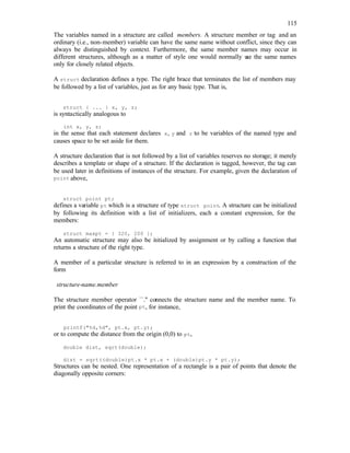 115
The variables named in a structure are called members. A structure member or tag and an
ordinary (i.e., non-member) variable can have the same name without conflict, since they can
always be distinguished by context. Furthermore, the same member names may occur in
different structures, although as a matter of style one would normally u
se the same names
only for closely related objects.
A struct declaration defines a type. The right brace that terminates the list of members may
be followed by a list of variables, just as for any basic type. That is,
struct { ... } x, y, z;
is syntactically analogous to
int x, y, z;
in the sense that each statement declares x, y and z to be variables of the named type and
causes space to be set aside for them.
A structure declaration that is not followed by a list of variables reserves no storage; it merely
describes a template or shape of a structure. If the declaration is tagged, however, the tag can
be used later in definitions of instances of the structure. For example, given the declaration of
point above,
struct point pt;
defines a variable pt which is a structure of type struct point. A structure can be initialized
by following its definition with a list of initializers, each a constant expression, for the
members:
struct maxpt = { 320, 200 };
An automatic structure may also be i
nitialized by assignment or by calling a function that
returns a structure of the right type.
A member of a particular structure is referred to in an expression by a construction of the
form
structure-name.member
The structure member operator ``.'' connects the structure name and the member name. To
print the coordinates of the point pt, for instance,
printf("%d,%d", pt.x, pt.y);
or to compute the distance from the origin (0,0) to pt,
double dist, sqrt(double);
dist = sqrt((double)pt.x * pt.x + (double)pt.y * pt.y);
Structures can be nested. One representation of a rectangle is a pair of points that denote the
diagonally opposite corners:
 