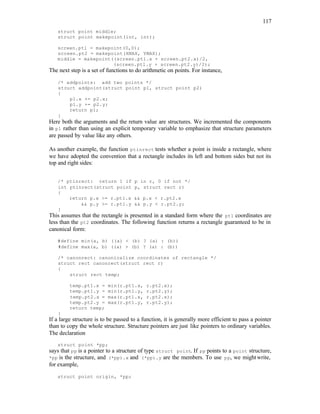 117
struct point middle;
struct point makepoint(int, int);
screen.pt1 = makepoint(0,0);
screen.pt2 = makepoint(XMAX, YMAX);
middle = makepoint((screen.pt1.x + screen.pt2.x)/2,
(screen.pt1.y + screen.pt2.y)/2);
The next step is a set of functions to do arithmetic on points. For instance,
/* addpoints: add two points */
struct addpoint(struct point p1, struct point p2)
{
p1.x += p2.x;
p1.y += p2.y;
return p1;
}
Here both the arguments and the return value are structures. We incremented the components
in p1 rather than using an explicit temporary variable to emphasize that structure parameters
are passed by value like any others.
As another example, the function ptinrect tests whether a point is inside a rectangle, where
we have adopted the convention that a rectangle includes its left and bottom sides but not its
top and right sides:
/* ptinrect: return 1 if p in r, 0 if not */
int ptinrect(struct point p, struct rect r)
{
return p.x >= r.pt1.x && p.x < r.pt2.x
&& p.y >= r.pt1.y && p.y < r.pt2.y;
}
This assumes that the rectangle is presented in a standard form where the pt1 coordinates are
less than the pt2 coordinates. The following function returns a rectangle guaranteed to be in
canonical form:
#define min(a, b) ((a) < (b) ? (a) : (b))
#define max(a, b) ((a) > (b) ? (a) : (b))
/* canonrect: canonicalize coordinates of rectangle */
struct rect canonrect(struct rect r)
{
struct rect temp;
temp.pt1.x = min(r.pt1.x, r.pt2.x);
temp.pt1.y = min(r.pt1.y, r.pt2.y);
temp.pt2.x = max(r.pt1.x, r.pt2.x);
temp.pt2.y = max(r.pt1.y, r.pt2.y);
return temp;
}
If a large structure is to be passed to a function, it is generally more efficient to pass a pointer
than to copy the whole structure. Structure pointers are just like pointers to ordinary variables.
The declaration
struct point *pp;
says that pp is a pointer to a structure of type struct point. If pp points to a point structure,
*pp is the structure, and (*pp).x and (*pp).y are the members. To use pp, we might write,
for example,
struct point origin, *pp;
 