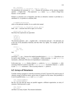118
pp = &origin;
printf("origin is (%d,%d)n", (*pp).x, (*pp).y);
The parentheses are necessary in (*pp).x because the precedence of the structure member
operator . is higher then *. The expression *pp.x means *(pp.x), which is illegal here
because x is not a pointer.
Pointers to structures are so frequently used that an alternative notation is provided as a
shorthand. If p is a pointer to a structure, then
p->member-of-structure
refers to the particular member. So we could write instead
printf("origin is (%d,%d)n", pp->x, pp->y);
Both . and -> associate from left to right, so if we have
struct rect r, *rp = &r;
then these four expressions are equivalent:
r.pt1.x
rp->pt1.x
(r.pt1).x
(rp->pt1).x
The structure operators . and ->, together with () for function calls and [] for subscripts, are
at the top of the precedence hierarchy and thus bind very tightly. For example, given the
declaration
struct {
int len;
char *str;
} *p;
then
++p->len
increments len, not p, because the implied parenthesization is ++(p->len). Parentheses can
be used to alter binding: (++p)->len increments p before accessing len, and (p++)->len
increments p afterward. (This last set of parentheses is unnecessary.)
In the same way, *p->str fetches whatever str points to; *p->str++ increments str after
accessing whatever it points to (just like *s++); (*p->str)++ increments whatever str points
to; and *p++->str increments p after accessing whatever str points to.
6.3 Arrays of Structures
Consider writing a program to count the occurrences of each C keyword. We need an array of
character strings to hold the names, and an array of integers for the counts. One possibility is
to use two parallel arrays, keyword and keycount, as in
char *keyword[NKEYS];
int keycount[NKEYS];
But the very fact that the arrays are parallel suggests a different organization, an array of
structures. Each keyword is a pair:
char *word;
int cout;
and there is an array of pairs. The structure declaration
 