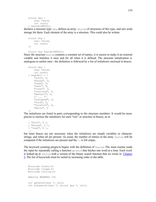 119
struct key {
char *word;
int count;
} keytab[NKEYS];
declares a structure type key, defines an array keytab of structures of this type, and sets aside
storage for them. Each element of the array is a structure. This could also be written
struct key {
char *word;
int count;
};
struct key keytab[NKEYS];
Since the structure keytab contains a constant set of names, it is easiest to make it an external
variable and initialize it once and for all when it is defined. The structure initialization is
analogous to earlier ones - the definition is followed by a list of initializers enclosed in braces:
struct key {
char *word;
int count;
} keytab[] = {
"auto", 0,
"break", 0,
"case", 0,
"char", 0,
"const", 0,
"continue", 0,
"default", 0,
/* ... */
"unsigned", 0,
"void", 0,
"volatile", 0,
"while", 0
};
The initializers are listed in pairs corresponding to the structure members. It would be more
precise to enclose the initializers for each "row" or structure in braces, as in
{ "auto", 0 },
{ "break", 0 },
{ "case", 0 },
...
but inner braces are not necessary when the initializers are simple variables or character
strings, and when all are present. As usual, the number of entries in the array keytab will be
computed if the initializers are present and the [] is left empty.
The keyword counting program begins with the definition of keytab. The main routine reads
the input by repeatedly calling a function getword that fetches one word at a time. Each word
is looked up in keytab with a version of the binary search function that we wrote in Chapter
3. The list of keywords must be sorted in increasing order in the table.
#include <stdio.h>
#include <ctype.h>
#include <string.h>
#define MAXWORD 100
int getword(char *, int);
int binsearch(char *, struct key *, int);
 