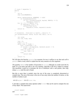 120
/* count C keywords */
main()
{
int n;
char word[MAXWORD];
while (getword(word, MAXWORD) != EOF)
if (isalpha(word[0]))
if ((n = binsearch(word, keytab, NKEYS)) >= 0)
keytab[n].count++;
for (n = 0; n < NKEYS; n++)
if (keytab[n].count > 0)
printf("%4d %sn",
keytab[n].count, keytab[n].word);
return 0;
}
/* binsearch: find word in tab[0]...tab[n-1] */
int binsearch(char *word, struct key tab[], int n)
{
int cond;
int low, high, mid;
low = 0;
high = n - 1;
while (low <= high) {
mid = (low+high) / 2;
if ((cond = strcmp(word, tab[mid].word)) < 0)
high = mid - 1;
else if (cond > 0)
low = mid + 1;
else
return mid;
}
return -1;
}
We will show the function getword in a moment; for now it suffices to say that each call to
getword finds a word, which is copied into the array named as its first argument.
The quantity NKEYS is the number of keywords in keytab. Although we could count this by
hand, it's a lot easier and safer to do it by machine, especially if the list is subject to change.
One possibility would be to terminate the list of initializers with a null pointer, then loop
along keytab until the end is found.
But this is more than is needed, since the size of the array is completely determined at
compile time. The size of the array is the size of one entry times the number of entries, so the
number of entries is just
size of keytab / size of struct key
C provides a compile-time unary operator called sizeof that can be used to compute the size
of any object. The expressions
sizeof object
and
sizeof (type name)
 