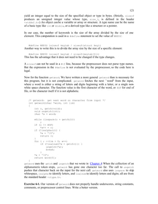 121
yield an integer equal to the size of the specified object or type in bytes. (Strictly, sizeof
produces an unsigned integer value whose type, size_t, is defined in the header
<stddef.h>.) An object canbe a variable or array or structure. A type name can be the name
of a basic type like int or double, or a derived type like a structure or a pointer.
In our case, the number of keywords is the size of the array divided by the size of one
element. This computation is used in a #define statement to set the value of NKEYS:
#define NKEYS (sizeof keytab / sizeof(struct key))
Another way to write this is to divide the array size by the size of a specific element:
#define NKEYS (sizeof keytab / sizeof(keytab[0]))
This has the advantage that it does not need to be changed if the type changes.
A sizeof can not be used in a #if line, because the preprocessor does not parse type names.
But the expression in the #define is not evaluated by the preprocessor, so the code here is
legal.
Now for the function getword. We have written a more general getword than is necessary for
this program, but it is not complicated. getword fetches the next ``word'' from the input,
where a word is either a string of letters and digits beginning with a letter, or a single non-
white space character. The function value is the first character of the word, or EOF for end of
file, or the character itself if it is not alphabetic.
/* getword: get next word or character from input */
int getword(char *word, int lim)
{
int c, getch(void);
void ungetch(int);
char *w = word;
while (isspace(c = getch()))
;
if (c != EOF)
*w++ = c;
if (!isalpha(c)) {
*w = '0';
return c;
}
for ( ; --lim > 0; w++)
if (!isalnum(*w = getch())) {
ungetch(*w);
break;
}
*w = '0';
return word[0];
}
getword uses the getch and ungetch that we wrote in Chapter 4
. When the collection of an
alphanumeric token stops, getword has gone one character too far. The call to ungetch
pushes that character back on the input for the next call. getword also uses isspace to skip
whitespace, isalpha to identify letters, and isalnum to identify letters and digits; all are from
the standard header <ctype.h>.
Exercise 6-1. Our version of getword does not properly handle underscores, string constants,
comments, or preprocessor control lines. Write a better version.
 