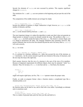 123
Second, the elements of keytab are now accessed by pointers. This requires significant
changes in binsearch.
The initializers for low and high are now pointers to the beginning and just past the end of the
table.
The computation of the middle element can nolonger be simply
mid = (low+high) / 2 /* WRONG */
because the addition of pointers is illegal. Subtraction is legal, however, so high-low is the
number of elements, and thus
mid = low + (high-low) / 2
sets mid to the element halfway between lowand high.
The most important change is to adjust the algorithm to make sure that it does not generate an
illegal pointer or attempt to access an element outside the array. The problem is that &tab[-
1] and &tab[n] are both outside the limits of the array tab. The former is strictly illegal, and
it is illegal to dereference the latter. The language definition does guarantee, however, that
pointer arithmetic that involves the first element beyond the end of an array (that is, &tab[n])
will work correctly.
In main we wrote
for (p = keytab; p < keytab + NKEYS; p++)
If p is a pointer to a structure, arithmetic on p takes into account the size of the structure, so
p++ increments p by the correct amount to get the next element of the array of structures, and
the test stops the loop at the right time.
Don't assume, however, that the size of a structure is the sum of the sizes of its members.
Because of alignment requirements for different objects, there may be unnamed ``holes'' in a
structure. Thus, for ins tance, if a char is one byte and an int four bytes, the structure
struct {
char c;
int i;
};
might well require eight bytes, not five. The sizeof operator returns the proper value.
Finally, an aside on program format: when a function returns a complicated type like a
structure pointer, as in
struct key *binsearch(char *word, struct key *tab, int n)
the function name can be hard to see, and to find with a text editor. Accordingly an alternate
style is sometimes used:
struct key *
binsearch(char *word, struct key *tab, int n)
This is a matter of personal taste; pick the form you like and hold to it.
 
