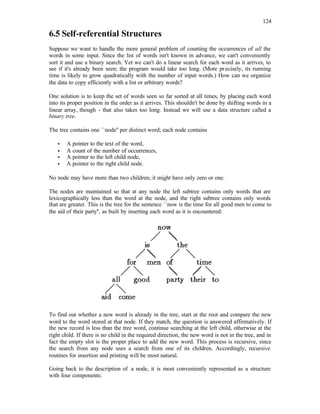 124
6.5 Self-referential Structures
Suppose we want to handle the more general problem of counting the occurrences of all the
words in some input. Since the list of words isn't known in advance, we can't conveniently
sort it and use a binary search. Yet we can't do a linear search for each word as it arrives, to
see if it's already been seen; the program would take too long. (More precisely, its running
time is likely to grow quadratically with the number of input words.) How can we organize
the data to copy efficiently with a list or arbitrary words?
One solution is to keep the set of words seen so far sorted at all times, by placing each word
into its proper position in the order as it arrives. This shouldn't be done by shifting words in a
linear array, though - that also takes too long. Instead we will use a data structure called a
binary tree.
The tree contains one ``node'' per distinct word; each node contains
• A pointer to the text of the word,
• A count of the number of occurrences,
• A pointer to the left child node,
• A pointer to the right child node.
No node may have more than two children; it might have only zero or one.
The nodes are maintained so that at any node the left subtree contains only words that are
lexicographically less than the word at the node, and the right subtree contains only words
that are greater. This is the tree for the sentence ``now is the time for all good men to come to
the aid of their party'', as built by inserting each word as it is encountered:
To find out whether a new word is already in the tree, start at the root and compare the new
word to the word stored at that node. If they match, the question is answered affirmatively. If
the new record is less than the tree word, continue searching at the left child, otherwise at the
right child. If there is no child in the required direction, the new word is not in the tree, and in
fact the empty slot is the proper place to add the new word. This process is recursive, since
the search from any node uses a search from one of its children. Accordingly, recursive
routines for insertion and printing will be most natural.
Going back to the description of a node, it is most conveniently represented as a structure
with four components:
 