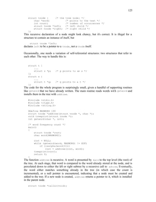 125
struct tnode { /* the tree node: */
char *word; /* points to the text */
int count; /* number of occurrences */
struct tnode *left; /* left child */
struct tnode *right; /* right child */
};
This recursive declaration of a node might look chancy, but it's correct. It is illegal for a
structure to contain an instance of itself, but
struct tnode *left;
declares left to be a pointer to a tnode, not a tnode itself.
Occasionally, one needs a variation of self-referential structures: two structures that refer to
each other. The way to handle this is:
struct t {
...
struct s *p; /* p points to an s */
};
struct s {
...
struct t *q; /* q points to a t */
};
The code for the whole program is surprisingly small, given a handful of supporting routines
like getword that we have already written. The main routine reads words with getword and
installs them in the tree with addtree.
#include <stdio.h>
#include <ctype.h>
#include <string.h>
#define MAXWORD 100
struct tnode *addtree(struct tnode *, char *);
void treeprint(struct tnode *);
int getword(char *, int);
/* word frequency count */
main()
{
struct tnode *root;
char word[MAXWORD];
root = NULL;
while (getword(word, MAXWORD) != EOF)
if (isalpha(word[0]))
root = addtree(root, word);
treeprint(root);
return 0;
}
The function addtree is recursive. A word is presented by main to the top level (the root) of
the tree. At each stage, that word is compared to the word already stored at the node, and is
percolated down to either the left or right subtree by a recursive call to adtree. Eventually,
the word either matches something already in the tree (in which case the count is
incremented), or a null pointer is encountered, indicating that a node must be created and
added to the tree. If a new node is created, addtree returns a pointer to it, which is installed
in the parent node.
struct tnode *talloc(void);
 
