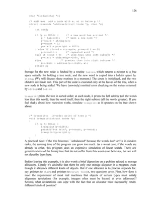 126
char *strdup(char *);
/* addtree: add a node with w, at or below p */
struct treenode *addtree(struct tnode *p, char *w)
{
int cond;
if (p == NULL) { /* a new word has arrived */
p = talloc(); /* make a new node */
p->word = strdup(w);
p->count = 1;
p->left = p->right = NULL;
} else if ((cond = strcmp(w, p->word)) == 0)
p->count++; /* repeated word */
else if (cond < 0) /* less than into left subtree */
p->left = addtree(p->left, w);
else /* greater than into right subtree */
p->right = addtree(p->right, w);
return p;
}
Storage for the new node is fetched by a routine talloc, which returns a pointer to a free
space suitable for holding a tree node, and the new word is copied into a hidden space by
strdup. (We will discuss these routines in a moment.) The count is initialized, and the two
children are made null. This part of the code is executed only at the leaves of the tree, when a
new node is being added. We have (unwisely) omitted error checking on the values returned
by strdupand talloc.
treeprint prints the tree in sorted order; at each node, it prints the left subtree (all the words
less than this word), then the word itself, then the right subtree (all the words greater). If you
feel shaky about how recursion works, simulate treeprint as it operates on the tree shown
above.
/* treeprint: in-order print of tree p */
void treeprint(struct tnode *p)
{
if (p != NULL) {
treeprint(p->left);
printf("%4d %sn", p->count, p->word);
treeprint(p->right);
}
}
A practical note: if the tree becomes ``unbalanced'' because the words don't arrive in random
order, the running time of the program can grow too much. As a worst case, if the words are
already in order, this program does an expensive simulation of linear search. There are
generalizations of the binary tree that do not suffer from this worst-case behavior, but we will
not describe them here.
Before leaving this example, it is also worth a brief digression on a p
roblem related to storage
allocators. Clearly it's desirable that there be only one storage allocator in a program, even
though it allocates different kinds of objects. But if one allocator is to process requests for,
say, pointers to chars and pointers to struct tnodes, two questions arise. First, how does it
meet the requirement of most real machines that objects of certain types must satisfy
alignment restrictions (for example, integers often must be located at even addresses)?
Second, what declarations can cope with the fact that an allocator must necessarily return
different kinds of pointers?
 