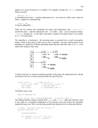 128
routines of a macro processor or a compiler. For example, consider the #define statement.
When a line like
#define IN 1
is encountered, the name IN and the replacement text 1 are stored in a table. Later, when the
name IN appears in a statement like
state = IN;
it must be replaced by 1.
There are two routines that manipulate the names and replacement texts. install(s,t)
records the name s and the replacement text t in a table; s and t are just character strings.
lookup(s) searches for s in the table, and returns a pointer to the place where it was found,
or NULL if it wasn't there.
The algorithm is a hash-search - the incoming name is converted into a small non-negative
integer, which is then used to index into an array of pointers. An array element points to the
beginning of a linked list of blocks describing names that have that hash value. It is NULL if no
names have hashed to that value.
A block in the list is a structure containing pointers to the name, the replacement text, and the
next block in the list. A null next-pointer marks the end of the list.
struct nlist { /* table entry: */
struct nlist *next; /* next entry in chain */
char *name; /* defined name */
char *defn; /* replacement text */
};
The pointer array is just
#define HASHSIZE 101
static struct nlist *hashtab[HASHSIZE]; /* pointer table */
The hashing function, which is used by both lookup and install, adds each character value
in the string to a scrambled combination of the previous ones and returns the remainder
modulo the array size. This is not the best possible hash function, but it is short and effective.
/* hash: form hash value for string s */
unsigned hash(char *s)
{
unsigned hashval;
for (hashval = 0; *s != '0'; s++)
hashval = *s + 31 * hashval;
 