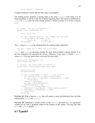 129
return hashval % HASHSIZE;
}
Unsigned arithmetic ensures that the hash value is non-negative.
The hashing process produces a starting index in the array hashtab; if the string is to be
found anywhere, it will be in the list of blocks beginning there. The search is performed by
lookup. If lookup finds the entry already present, it returns a pointer to it; if not, it returns
NULL.
/* lookup: look for s in hashtab */
struct nlist *lookup(char *s)
{
struct nlist *np;
for (np = hashtab[hash(s)]; np != NULL; np = np->next)
if (strcmp(s, np->name) == 0)
return np; /* found */
return NULL; /* not found */
}
The for loop in lookup is the standard idiom for walking along a linked list:
for (ptr = head; ptr != NULL; ptr = ptr->next)
...
install uses lookup to determine whether the name being installed is already present; if so,
the new definition will supersede the old one. Otherwise, a new entry is created. install
returns NULL if for any reason there is no room for a new entry.
struct nlist *lookup(char *);
char *strdup(char *);
/* install: put (name, defn) in hashtab */
struct nlist *install(char *name, char *defn)
{
struct nlist *np;
unsigned hashval;
if ((np = lookup(name)) == NULL) { /* not found */
np = (struct nlist *) malloc(sizeof(*np));
if (np == NULL || (np->name = strdup(name)) == NULL)
return NULL;
hashval = hash(name);
np->next = hashtab[hashval];
hashtab[hashval] = np;
} else /* already there */
free((void *) np->defn); /*free previous defn */
if ((np->defn = strdup(defn)) == NULL)
return NULL;
return np;
}
Exercise 6-5. Write a function undef that will remove a name and definition from the table
maintained by lookupand install.
Exercise 6
-6. Implement a simple version of the #define processor (i.e., no arguments)
suitable for use with C programs, based on the routines of this section. You may also find
getch and ungetch helpful.
6.7 Typedef
 
