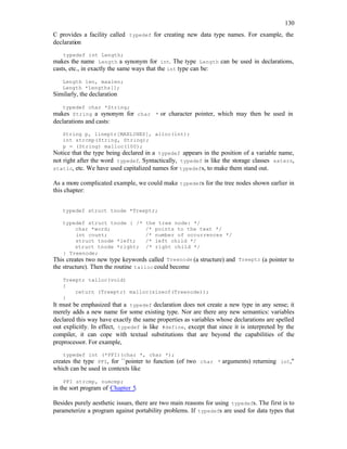 130
C provides a facility called typedef for creating new data type names. For example, the
declaration
typedef int Length;
makes the name Length a synonym for int. The type Length can be used in declarations,
casts, etc., in exactly the same ways that the int type can be:
Length len, maxlen;
Length *lengths[];
Similarly, the declaration
typedef char *String;
makes String a synonym for char * or character pointer, which may then be used in
declarations and casts:
String p, lineptr[MAXLINES], alloc(int);
int strcmp(String, String);
p = (String) malloc(100);
Notice that the type being declared in a typedef appears in the position of a variable name,
not right after the word typedef. Syntactically, typedef is like the storage classes extern,
static, etc. We have used capitalized names for typedefs, to make them stand out.
As a more complicated example, we could make typedefs for the tree nodes shown earlier in
this chapter:
typedef struct tnode *Treeptr;
typedef struct tnode { /* the tree node: */
char *word; /* points to the text */
int count; /* number of occurrences */
struct tnode *left; /* left child */
struct tnode *right; /* right child */
} Treenode;
This creates two new type keywords called Treenode (a structure) and Treeptr (a pointer to
the structure). Then the routine talloc could become
Treeptr talloc(void)
{
return (Treeptr) malloc(sizeof(Treenode));
}
It must be emphasized that a typedef declaration does not create a new type in any sense; it
merely adds a new name for some existing type. Nor are there any new semantics: variables
declared this way have exactly the same properties as variables whose declarations are spelled
out explicitly. In effect, typedef is like #define, except that since it is interpreted by the
compiler, it can cope with textual substitutions that are beyond the capabilities of the
preprocessor. For example,
typedef int (*PFI)(char *, char *);
creates the type PFI, for ``pointer to function (of two char * arguments) returning int,''
which can be used in contexts like
PFI strcmp, numcmp;
in the sort program of Chapter 5.
Besides purely aesthetic issues, there are two main reasons for using typedefs. The first is to
parameterize a program against portability problems. If typedefs are used for data types that
 