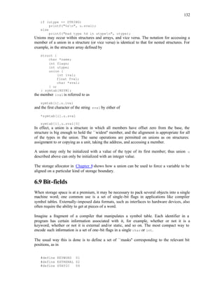 132
if (utype == STRING)
printf("%sn", u.sval);
else
printf("bad type %d in utypen", utype);
Unions may occur within structures and arrays, and vice versa. The notation for accessing a
member of a union in a structure (or vice versa) is identical to that for nested structures. For
example, in the structure array defined by
struct {
char *name;
int flags;
int utype;
union {
int ival;
float fval;
char *sval;
} u;
} symtab[NSYM];
the member ival is referred to as
symtab[i].u.ival
and the first character of the string sval by either of
*symtab[i].u.sval
symtab[i].u.sval[0]
In effect, a union is a structure in which all members have offset zero from the base, the
structure is big enough to hold the ``widest'' member, and the alignment is appropriate for all
of the types in the union. The same operations are permitted on unions as on structures:
assignment to or copying as a unit, taking the address, and accessing a member.
A union may only be initialized with a value of the type of its first member; thus union u
described above can only be initialized with an integer value.
The storage allocator in Chapter 8 shows how a union can be used to force a variable to be
aligned on a particular kind of storage boundary.
6.9 Bit-fields
When storage space is at a premium, it may be necessary to pack several objects into a single
machine word; one common use is a set of single-bit flags in applications like compiler
symbol tables. Externally-imposed data formats, such as interfaces to hardware devices, also
often require the ability to get at pieces of a word.
Imagine a fragment of a compiler that manipulates a symbol table. Each identifier in a
program has certain information associated with it, for example, whether or not it is a
keyword, whether or not it is external and/or static, and so on. The most compact way to
encode such information is a set of one-bit flags in a single char or int.
The usual way this is done is to define a set of ``masks'' corresponding to the relevant bit
positions, as in
#define KEYWORD 01
#define EXTRENAL 02
#define STATIC 04
 