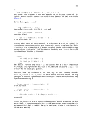 133
or
enum { KEYWORD = 01, EXTERNAL = 02, STATIC = 04 };
The numbers must be powers of two. Then accessing the bits becomes a matter of ``bit-
fiddling'' with the shifting, masking, and complementing operators that were described in
Chapter 2.
Certain idioms appear frequently:
flags |= EXTERNAL | STATIC;
turns on the EXTERNALand STATIC bits in flags, while
flags &= ~(EXTERNAL | STATIC);
turns them off, and
if ((flags & (EXTERNAL | STATIC)) == 0) ...
is true if both bits are off.
Although these idioms are readily mastered, as an alternative C offers the capability of
defining and accessing fields within a word directly rather than by bitwise logical operators.
A bit-field, or field for short, is a set of adjacent bits within a single implementation-defined
storage unit that we will call a ``word.'' For example, the symbol table #defines above could
be replaced by the definition of three fields:
struct {
unsigned int is_keyword : 1;
unsigned int is_extern : 1;
unsigned int is_static : 1;
} flags;
This defines a variable table called flags that contains three 1-bit fields. The number
following the colon represents the field width in bits. The fields are declared unsigned int
to ensure that they are unsigned quantities.
Individual fields are referenced in the same way as other structure members:
flags.is_keyword, flags.is_extern, etc. Fields behave like small integers, and may
participate in arithmetic expressions just like other integers. Thus the previous examples may
be written more naturally as
flags.is_extern = flags.is_static = 1;
to turn the bits on;
flags.is_extern = flags.is_static = 0;
to turn them off; and
if (flags.is_extern == 0 && flags.is_static == 0)
...
to testthem.
Almost everything about fields is implementation-dependent. Whether a field may overlap a
word boundary is implementation-defined. Fields need not be names; unnamed fields (a colon
and width only) are used for padding. The special width 0 may be used to force alignment at
the next word boundary.
 