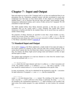 135
Chapter 7 - Input and Output
Input and output are not part of the C language itself, so we have not emphasized them in our
presentation thus far. Nonetheless, programs interact with t
heir environment in much more
complicated ways than those we have shown before. In this chapter we will describe the
standard library, a set of functions that provide input and output, string handling, storage
management, mathematical routines, and a variety of other services for C programs. We will
concentrate on input and output
The ANSI standard defines these library functions precisely, so that they can exist in
compatible form on any system where C exists. Programs that confine their system
interactions to facilities provided by the standard library can be moved from one system to
another without change.
The properties of library functions are specified in more than a dozen headers; we have
already seen several of these, including <stdio.h>, <string.h>, and <ctype.h>. We will
not present the entire library here, since we are more interested in writing C programs that use
it. The library is described in detail in Appendix B.
7.1 Standard Input and Output
As we said in Chapter 1, the library implements a simple model of text input and output. A
text stream consists of a sequence of lines; each line ends with a newline character. If the
system doesn't operate that way, the library does whatever necessary to make it appear as if it
does. For instance, the library might convert carriage return and linefeed to newline on input
and back again on output.
The simplest input mechanism is to read one character at a time from the standard input,
normally the keyboard, with getchar:
int getchar(void)
getchar returns the next input character each time it is called, or EOF when it encounters end
of file. The symbolic constant EOF is defined in <stdio.h>. The value is typically -1, bus
tests should be writtenin terms of EOF so as to be independent of the specific value.
In many environments, a file may be substituted for the keyboard by using the < convention
for input redirection: if a program prog uses getchar, then the command line
prog <infile
causes prog to read characters from infile instead. The switching of the input is done in
such a way that prog itself is oblivious to the change; in particular, the string ``<infile'' is
not included in the command-line arguments in argv. Input switching is also invisible if the
input comes from another program via a pipe mechanism: on some systems, the command
line
otherprog | prog
 