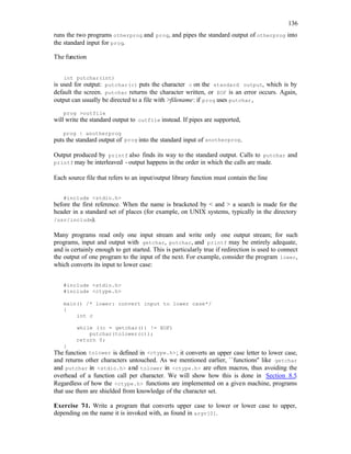 136
runs the two programs otherprog and prog, and pipes the standard output of otherprog into
the standard input for prog.
The function
int putchar(int)
is used for output: putchar(c) puts the character c on the standard output, which is by
default the screen. putchar returns the character written, or EOF is an error occurs. Again,
output can usually be directed to a file with >filename: if prog uses putchar,
prog >outfile
will write the standard output to outfile instead. If pipes are supported,
prog | anotherprog
puts the standard output of prog into the standard input of anotherprog.
Output produced by printf also finds its way to the standard output. Calls to putchar and
printf may be interleaved - output happens in the order in which the calls are made.
Each source file that refers to an input/output library function must contain the line
#include <stdio.h>
before the first reference. When the name is bracketed by < and > a search is made for the
header in a standard set of places (for example, on UNIX systems, typically in the directory
/usr/include).
Many programs read only one input stream and write only one output stream; for such
programs, input and output with getchar, putchar, and printf may be entirely adequate,
and is certainly enough to get started. This is particularly true if redirection is used to connect
the output of one program to the input of the next. For example, consider the program lower,
which converts its input to lower case:
#include <stdio.h>
#include <ctype.h>
main() /* lower: convert input to lower case*/
{
int c
while ((c = getchar()) != EOF)
putchar(tolower(c));
return 0;
}
The function tolower is defined in <ctype.h>; it converts an upper case letter to lower case,
and returns other characters untouched. As we mentioned earlier, ``functions'' like getchar
and putchar in <stdio.h> and tolower in <ctype.h> are often macros, thus avoiding the
overhead of a function call per character. We will show how this is done in Section 8.5.
Regardless of how the <ctype.h> functions are implemented on a given machine, programs
that use them are shielded from knowledge of the character set.
Exercise 7
-1. Write a program that converts upper case to lower or lower case to upper,
depending on the name it is invoked with, as found in argv[0].
 