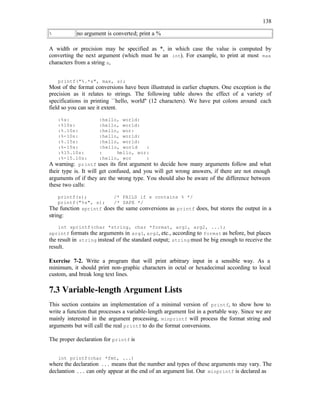 138
% no argument is converted; print a %
A width or precision may be specified as *, in which case the value is computed by
converting the next argument (which must be an int). For example, to print at most max
characters from a string s,
printf("%.*s", max, s);
Most of the format conversions have been illustrated in earlier chapters. One exception is the
precision as it relates to strings. The following table shows the effect of a variety of
specifications in printing ``hello, world'' (12 characters). We have put colons around each
field so you can see it extent.
:%s: :hello, world:
:%10s: :hello, world:
:%.10s: :hello, wor:
:%-10s: :hello, world:
:%.15s: :hello, world:
:%-15s: :hello, world :
:%15.10s: : hello, wor:
:%-15.10s: :hello, wor :
A warning: printf uses its first argument to decide how many arguments follow and what
their type is. It will get confused, and you will get wrong answers, if there are not enough
arguments of if they are the wrong type. You should also be aware of the difference between
these two calls:
printf(s); /* FAILS if s contains % */
printf("%s", s); /* SAFE */
The function sprintf does the same conversions as printf does, but stores the output in a
string:
int sprintf(char *string, char *format, arg1, arg2, ...);
sprintf formats the arguments in arg1, arg2, etc., according to format as before, but places
the result in string instead of the standard output; string must be big enough to receive the
result.
Exercise 7-2. Write a program that will print arbitrary input in a sensible way. As a
minimum, it should print non-graphic characters in octal or hexadecimal according to local
custom, and break long text lines.
7.3 Variable-length Argument Lists
This section contains an implementation of a minimal version of printf, to show how to
write a function that processes a variable-length argument list in a portable way. Since we are
mainly interested in the argument processing, minprintf will process the format string and
arguments but will call the real printf to do the format conversions.
The proper declaration for printf is
int printf(char *fmt, ...)
where the declaration ... means that the number and types of these arguments may vary. The
declaration ... can only appear at the end of an argument list. Our minprintf is declared as
 