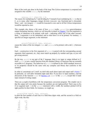 14
Most of the work gets done in the body of the loop. The Celsius temperature is computed and
assigned to the variable celsius by the statement
celsius = 5 * (fahr-32) / 9;
The reason for multiplying by 5 and dividing by 9 instead of just multiplying by 5/9 is that in
C, as in many other languages, integer division truncates: any fractional part is discarded.
Since 5 and 9 are integers. 5/9 would be truncated to zero and so all the Celsius temperatures
would be reported as zero.
This example also shows a bit more of how printf works. printf is a general
-purpose
output formatting function, which we will describe in detail in Chapter 7. Its first argument is
a string of characters to be printed, with each % indicating where one of the other (second,
third, ...) arguments is to be substituted, and in what form it is to be printed. For instance, %d
specifies an integer argument, so the statement
printf("%dt%dn", fahr, celsius);
causes the values of the two integers fahr and celsius to be printed, with a tab (t) between
them.
Each % construction in the first argument of printf is paired with the corresponding second
argument, third argument, etc.; they must match up properly by number and type, or you will
get wrong answers.
By the way, printf is not part of the C language; there is no input or output defined in C
itself. printf is just a useful function from the standard library of functions that are normally
accessible to C programs. The behaviour of printf is defined in the ANSI standard, however,
so its properties should be the same with any compiler and library that conforms to the
standard.
In order to concentrate on C itself, we don't talk much about input and output until chapter 7
.
In particular, we will defer formatted input until then. If you have to input numbers, read the
discussion of the function scanf in Section 7.4. scanf is like printf, except that it reads
input instead of writing output.
There are a couple of problems with the temperature conversion program. The simpler one is
that the output isn't very pretty because the numbers are not right-justified. That's easy to fix;
if we augment each %d in the printf statement with a width, the numbers printed will be
right-justified in their fields. For instance, we might say
printf("%3d %6dn", fahr, celsius);
to print the first number of each line in a field three digits wide, and the second in a field six
digits wide, like this:
0 -17
20 -6
40 4
60 15
80 26
100 37
...
 
