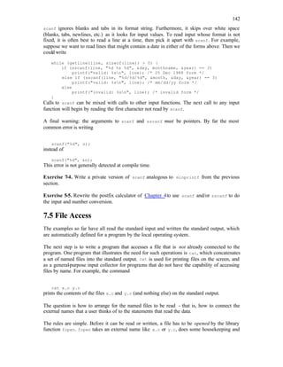 142
scanf ignores blanks and tabs in its format string. Furthermore, it skips over white space
(blanks, tabs, newlines, etc.) as it looks for input values. To read input whose format is not
fixed, it is often best to read a line at a time, then pick it apart with scanf. For example,
suppose we want to read lines that might contain a date in either of the forms above. Then we
could write
while (getline(line, sizeof(line)) > 0) {
if (sscanf(line, "%d %s %d", &day, monthname, &year) == 3)
printf("valid: %sn", line); /* 25 Dec 1988 form */
else if (sscanf(line, "%d/%d/%d", &month, &day, &year) == 3)
printf("valid: %sn", line); /* mm/dd/yy form */
else
printf("invalid: %sn", line); /* invalid form */
}
Calls to scanf can be mixed with calls to other input functions. The next call to any input
function will begin by reading the first character not read by scanf.
A final warning: the arguments to scanf and sscanf must be pointers. By far the most
common error is writing
scanf("%d", n);
instead of
scanf("%d", &n);
This error is not generally detected at compile time.
Exercise 7-4. Write a private version of scanf analogous to minprintf from the previous
section.
Exercise 5-5. Rewrite the postfix calculator of Chapter 4to use scanf and/or sscanf to do
the input and number conversion.
7.5 File Access
The examples so far have all read the standard input and written the standard output, which
are automatically defined for a program by the local operating system.
The next step is to write a program that accesses a file that is not already connected to the
program. One program that illustrates the need for such operations is cat, which concatenates
a set of named files into the standard output. cat is used for printing files on the screen, and
as a general-purpose input collector for programs that do not have the capability of accessing
files by name. For example, the command
cat x.c y.c
prints the contents of the files x.c and y.c (and nothing else) on the standard output.
The question is how to arrange for the named files to be read - that is, how to connect the
external names that a user thinks of to the statements that read the data.
The rules are simple. Before it can be read or written, a file has to be opened by the library
function fopen. fopen takes an external name like x.c or y.c, does some housekeeping and
 