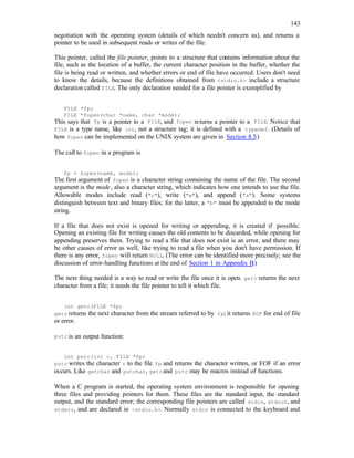 143
negotiation with the operating system (details of which needn't concern us), and returns a
pointer to be used in subsequent reads or writes of the file.
This pointer, called the file pointer, points to a structure that contains information about the
file, such as the location of a buffer, the current character position in the buffer, whether the
file is being read or written, and whether errors or end of file have occurred. Users don't need
to know the details, because the definitions obtained from <stdio.h> include a structure
declaration called FILE. The only declaration needed for a file pointer is exemplified by
FILE *fp;
FILE *fopen(char *name, char *mode);
This says that fp is a pointer to a FILE, and fopen returns a pointer to a FILE. Notice that
FILE is a type name, like int, not a structure tag; it is defined with a typedef. (Details of
how fopen can be implemented on the UNIX system are given in Section 8.5.)
The call to fopen in a program is
fp = fopen(name, mode);
The first argument of fopen is a character string containing the name of the file. The second
argument is the mode, also a character string, which indicates how one intends to use the file.
Allowable modes include read ("r"), write ("w"), and append ("a"). Some systems
distinguish between text and binary files; for the latter, a "b" must be appended to the mode
string.
If a file that does not exist is opened for writing or appending, it is created if possible.
Opening an existing file for writing causes the old contents to be discarded, while opening for
appending preserves them. Trying to read a file that does not exist is an error, and there may
be other causes of error as well, like trying to read a file when you don't have permission. If
there is any error, fopen will return NULL. (The error can be identified more precisely; see the
discussion of error-handling functions at the end of Section 1 in Appendix B.)
The next thing needed is a way to read or write the file once it is open. getc returns the next
character from a file; it needs the file pointer to tell it which file.
int getc(FILE *fp)
getc returns the next character from the stream referred to by fp; it returns EOF for end of file
or error.
putc is an output function:
int putc(int c, FILE *fp)
putc writes the character c to the file fp and returns the character written, or EOF if an error
occurs. Like getchar and putchar, getcand putc may be macros instead of functions.
When a C program is started, the operating system environment is responsible for opening
three files and providing pointers for them. These files are the standard input, the standard
output, and the standard error; the corresponding file pointers are called stdin, stdout, and
stderr, and are declared in <stdio.h>. Normally stdin is connected to the keyboard and
 