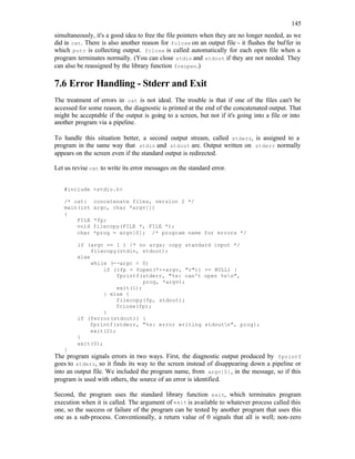 145
simultaneously, it's a good idea to free the file pointers when they are no longer needed, as we
did in cat. There is also another reason for fclose on an output file - it flushes the buffer in
which putc is collecting output. fclose is called automatically for each open file when a
program terminates normally. (You can close stdin and stdout if they are not needed. They
can also be reassigned by the library function freopen.)
7.6 Error Handling - Stderr and Exit
The treatment of errors in cat is not ideal. The trouble is that if one of the files can't be
accessed for some reason, the diagnostic is printed at the end of the concatenated output. That
might be acceptable if the output is going to a screen, but not if it's going into a file or into
another program via a pipeline.
To handle this situation better, a second output stream, called stderr, is assigned to a
program in the same way that stdin and stdout are. Output written on stderr normally
appears on the screen even if the standard output is redirected.
Let us revise cat to write its error messages on the standard error.
#include <stdio.h>
/* cat: concatenate files, version 2 */
main(int argc, char *argv[])
{
FILE *fp;
void filecopy(FILE *, FILE *);
char *prog = argv[0]; /* program name for errors */
if (argc == 1 ) /* no args; copy standard input */
filecopy(stdin, stdout);
else
while (--argc > 0)
if ((fp = fopen(*++argv, "r")) == NULL) {
fprintf(stderr, "%s: can't open %sn",
prog, *argv);
exit(1);
} else {
filecopy(fp, stdout);
fclose(fp);
}
if (ferror(stdout)) {
fprintf(stderr, "%s: error writing stdoutn", prog);
exit(2);
}
exit(0);
}
The program signals errors in two ways. First, the diagnostic output produced by fprintf
goes to stderr, so it finds its way to the screen instead of disappearing down a pipeline or
into an output file. We included the program name, from argv[0], in the message, so if this
program is used with others, the source of an error is identified.
Second, the program uses the standard library function exit, which terminates program
execution when it is called. The argument of exit is available to whatever process called this
one, so the success or failure of the program can be tested by another program that uses this
one as a sub-process. Conventionally, a return value of 0 signals that all is well; non-zero
 