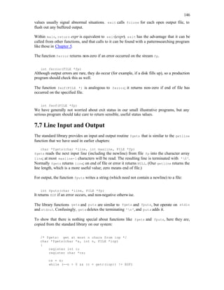 146
values usually signal abnormal situations. exit calls fclose for each open output file, to
flush out any buffered output.
Within main, return expr is equivalent to exit(expr). exit has the advantage that it can be
called from other functions, and that calls to it can be found with a pattern-searching program
like those in Chapter 5.
The function ferror returns non-zero if an error occurred on the stream fp.
int ferror(FILE *fp)
Although output errors are rare, they do occur (for example, if a disk fills up), so a production
program should check this as well.
The function feof(FILE *) is analogous to ferror; it returns non-zero if end of file has
occurred on the specified file.
int feof(FILE *fp)
We have generally not worried about exit status in our small illustrative programs, but any
serious program should take care to return sensible, useful status values.
7.7 Line Input and Output
The standard library provides an input and output routine fgets that is similar to the getline
function that we have used in earlier chapters:
char *fgets(char *line, int maxline, FILE *fp)
fgets reads the next input line (including the newline) from file fp into the character array
line; at most maxline-1 characters will be read. The resulting line is terminated with '0'.
Normally fgets returns line; on end of file or error it returns NULL. (Our getline returns the
line length, which is a more useful value; zero means end of file.)
For output, the function fputs writes a string (which need not contain a newline) to a file:
int fputs(char *line, FILE *fp)
It returns EOF if an error occurs, and non-negative otherwise.
The library functions gets and puts are similar to fgets and fputs, but operate on stdin
and stdout. Confusingly, gets deletes the terminating 'n', and puts adds it.
To show that there is nothing special about functions like fgets and fputs, here they are,
copied from the standard library on our system:
/* fgets: get at most n chars from iop */
char *fgets(char *s, int n, FILE *iop)
{
register int c;
register char *cs;
cs = s;
while (--n > 0 && (c = getc(iop)) != EOF)
 