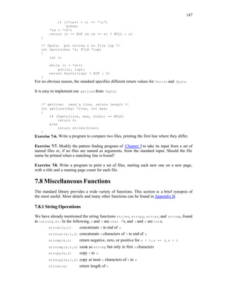 147
if ((*cs++ = c) == 'n')
break;
*cs = '0';
return (c == EOF && cs == s) ? NULL : s;
}
/* fputs: put string s on file iop */
int fputs(char *s, FILE *iop)
{
int c;
while (c = *s++)
putc(c, iop);
return ferror(iop) ? EOF : 0;
}
For no obvious reason, the standard specifies different return values for ferror and fputs.
It is easy to implement our getline from fgets:
/* getline: read a line, return length */
int getline(char *line, int max)
{
if (fgets(line, max, stdin) == NULL)
return 0;
else
return strlen(line);
}
Exercise 7-6. Write a program to compare two files, printing the first line where they differ.
Exercise 7-7. Modify the pattern finding program of Chapter 5 to take its input from a set of
named files or, if no files are named as arguments, from the standard input. Should the file
name be printed when a matching line is found?
Exercise 7-8. Write a program to print a set of files, starting each new one on a new page,
with a title and a running page count for each file.
7.8 Miscellaneous Functions
The standard library provides a wide variety of functions. This section is a brief synopsis of
the most useful. More details and many other functions can be found in Appendix B.
7.8.1 String Operations
We have already mentioned the string functions strlen, strcpy, strcat, and strcmp, found
in <string.h>. In the following, s and t are char *'s, and cand n are ints.
strcat(s,t) concatenate t to end of s
strncat(s,t,n) concatenate n characters of t to end of s
strcmp(s,t) return negative, zero, or positive for s < t, s == t, s > t
strncmp(s,t,n) same as strcmp but only in first n characters
strcpy(s,t) copy t to s
strncpy(s,t,n) copy at most n characters of t to s
strlen(s) return length of s
 