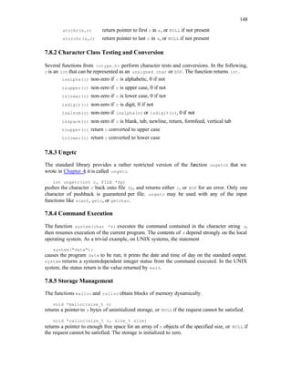 148
strchr(s,c) return pointer to first c in s, or NULL if not present
strrchr(s,c) return pointer to last c in s, or NULL if not present
7.8.2 Character Class Testing and Conversion
Several functions from <ctype.h> perform character tests and conversions. In the following,
c is an int that can be represented as an unsigned char or EOF. The function returns int.
isalpha(c) non-zero if c is alphabetic, 0 if not
isupper(c) non-zero if c is upper case, 0 if not
islower(c) non-zero if c is lower case, 0 if not
isdigit(c) non-zero if c is digit, 0 if not
isalnum(c) non-zero if isalpha(c) or isdigit(c), 0 if not
isspace(c) non-zero if c is blank, tab, newline, return, formfeed, vertical tab
toupper(c) return c converted to upper case
tolower(c) return c converted to lower case
7.8.3 Ungetc
The standard library provides a rather restricted version of the function ungetch that we
wrote in Chapter 4; it is called ungetc.
int ungetc(int c, FILE *fp)
pushes the character c back onto file fp, and returns either c, or EOF for an error. Only one
character of pushback is guaranteed per file. ungetc may be used with any of the input
functions like scanf, getc, or getchar.
7.8.4 Command Execution
The function system(char *s) executes the command contained in the character string s,
then resumes execution of the current program. The contents of s depend strongly on the local
operating system. As a trivial example, on UNIX systems, the statement
system("date");
causes the program date to be run; it prints the date and time of day on the standard output.
system returns a system-dependent integer status from the command executed. In the UNIX
system, the status return is the value returned by exit.
7.8.5 Storage Management
The functions malloc and calloc obtain blocks of memory dynamically.
void *malloc(size_t n)
returns a pointer to n bytes of uninitialized storage, or NULL if the request cannot be satisfied.
void *calloc(size_t n, size_t size)
returns a pointer to enough free space for an array of n objects of the specified size, or NULL if
the request cannot be satisfied. The storage is initialized to zero.
 