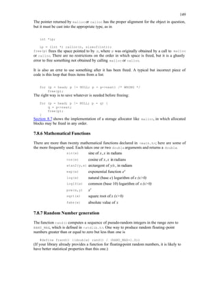 149
The pointer returned by malloc or calloc has the proper alignment for the object in question,
but it must be cast into the appropriate type, as in
int *ip;
ip = (int *) calloc(n, sizeof(int));
free(p) frees the space pointed to by p, where p was originally obtained by a call to malloc
or calloc. There are no restrictions on the order in which space is freed, but it is a ghastly
error to free something not obtained by calling malloc or calloc.
It is also an erro
r to use something after it has been freed. A typical but incorrect piece of
code is this loop that frees items from a list:
for (p = head; p != NULL; p = p->next) /* WRONG */
free(p);
The right way is to save whatever is needed before freeing:
for (p = head; p != NULL; p = q) {
q = p->next;
free(p);
}
Section 8.7 shows the implementation of a storage allocator like malloc, in which allocated
blocks may be freed in any order.
7.8.6 Mathematical Functions
There are more than twenty mathematical functions declared in <math.h>; here are some of
the more frequently used. Each takes one or two double arguments and returns a double.
sin(x) sine of x,x in radians
cos(x) cosine of x,x in radians
atan2(y,x) arctangent of y/x, in radians
exp(x) exponential function ex
log(x) natural (base e) logarithm of x (x>0)
log10(x) common (base 10) logarithm of x (x>0)
pow(x,y) xy
sqrt(x) square root of x (x>0)
fabs(x) absolute value of x
7.8.7 Random Number generation
The function rand() computes a sequence of pseudo-random integers in the range zero to
RAND_MAX, which is defined in <stdlib.h>. One way to produce random floating-point
numbers greater than or equal to zero but less than one is
#define frand() ((double) rand() / (RAND_MAX+1.0))
(If your library already provides a function for floating-point random numbers, it is likely to
have better statistical properties than this one.)
 