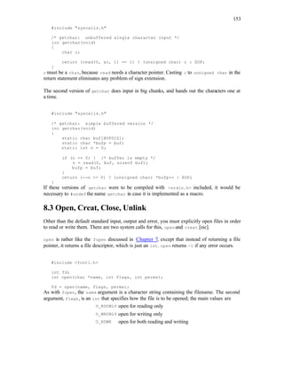 153
#include "syscalls.h"
/* getchar: unbuffered single character input */
int getchar(void)
{
char c;
return (read(0, &c, 1) == 1) ? (unsigned char) c : EOF;
}
c must be a char, because read needs a character pointer. Casting c to unsigned char in the
return statement eliminates any problem of sign extension.
The second version of getchar does input in big chunks, and hands out the characters one at
a time.
#include "syscalls.h"
/* getchar: simple buffered version */
int getchar(void)
{
static char buf[BUFSIZ];
static char *bufp = buf;
static int n = 0;
if (n == 0) { /* buffer is empty */
n = read(0, buf, sizeof buf);
bufp = buf;
}
return (--n >= 0) ? (unsigned char) *bufp++ : EOF;
}
If these versions of getchar were to be compiled with <stdio.h> included, it would be
necessary to #undef the name getchar in case it is implemented as a macro.
8.3 Open, Creat, Close, Unlink
Other than the default standard input, output and error, you must explicitly open files in order
to read or write them. There are two system calls for this, openand creat [sic].
open is rather like the fopen discussed in Chapter 7, except that instead of returning a file
pointer, it returns a file descriptor, which is just an int. open returns -1 if any error occurs.
#include <fcntl.h>
int fd;
int open(char *name, int flags, int perms);
fd = open(name, flags, perms);
As with fopen, the name argument is a character string containing the filename. The second
argument, flags, is an int that specifies how the file is to be opened; the main values are
O_RDONLY open for reading only
O_WRONLY open for writing only
O_RDWR open for both reading and writing
 