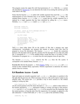 155
This program creates the output file with fixed permissions of 0666. With the stat system
call, described in Section 8.6, we can determine the mode of an existing file and thus give the
same mode to the copy.
Notice that the function error is called with variable argument lists much like printf. The
implementation of error illustrates how to use another member of the printf family. The
standard library function vprintf is like printf except that the variable argument list is
replaced by a single argument that has been initialized by calling the va_start macro.
Similarly, vfprintfand vsprintf match fprintf and sprintf.
#include <stdio.h>
#include <stdarg.h>
/* error: print an error message and die */
void error(char *fmt, ...)
{
va_list args;
va_start(args, fmt);
fprintf(stderr, "error: ");
vprintf(stderr, fmt, args);
fprintf(stderr, "n");
va_end(args);
exit(1);
}
There is a limit (often about 20) on the number of files that a program may open
simultaneously. Accordingly, any program that intends to process many files must be
prepared to re-use file descriptors. The function close(int fd) breaks the connection
between a file descriptor and an open file, and frees the file descriptor for use with some other
file; it corresponds to fclose in the standard library except that there is no buffer to flush.
Termination of a program via exit or return from the main program closes all open files.
The function unlink(char *name) removes the file name from the file system. It
corresponds to the standard library function remove.
Exercise 8-1. Rewrite the program cat from Chapter 7using read, write, open, and close
instead of their standard library equivalents. Perform experiments to determine the relative
speeds of the two versions.
8.4 Random Access - Lseek
Input and output are normally sequential: each read or write takes place at a position in the
file right after the previous one. When necessary, however, a file can be read or written in any
arbitrary order. The system call lseek provides a way to move around in a file without
reading or writing any data:
long lseek(int fd, long offset, int origin);
sets the current position in the file whose descriptor is fd to offset, which is taken relative to
the location specified by origin. Subsequent reading or writing will begin at that position.
origin can be 0, 1, or 2 to specify that offset is to be measured from the beginning, from
the current position, or from the end of the file respectively. For example, to append to a file
(the redirection >> in the UNIX shell, or "a" for fopen), seek to the end before writing:
lseek(fd, 0L, 2);
 