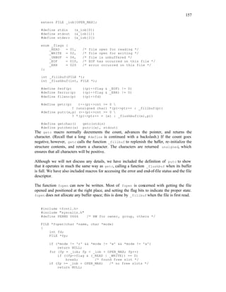 157
extern FILE _iob[OPEN_MAX];
#define stdin (&_iob[0])
#define stdout (&_iob[1])
#define stderr (&_iob[2])
enum _flags {
_READ = 01, /* file open for reading */
_WRITE = 02, /* file open for writing */
_UNBUF = 04, /* file is unbuffered */
_EOF = 010, /* EOF has occurred on this file */
_ERR = 020 /* error occurred on this file */
};
int _fillbuf(FILE *);
int _flushbuf(int, FILE *);
#define feof(p) ((p)->flag & _EOF) != 0)
#define ferror(p) ((p)->flag & _ERR) != 0)
#define fileno(p) ((p)->fd)
#define getc(p) (--(p)->cnt >= 0 
? (unsigned char) *(p)->ptr++ : _fillbuf(p))
#define putc(x,p) (--(p)->cnt >= 0 
? *(p)->ptr++ = (x) : _flushbuf((x),p))
#define getchar() getc(stdin)
#define putcher(x) putc((x), stdout)
The getc macro normally decrements the count, advances the pointer, and returns the
character. (Recall that a long #define is continued with a backslash.) If the count goes
negative, however, getc calls the function _fillbuf to replenish the buffer, re-initialize the
structure contents, and return a character. The characters are returned unsigned, which
ensures that all characters will be positive.
Although we will not discuss any details, we have included the definition of putc to show
that it operates in much the same way as getc, calling a function _flushbuf when its buffer
is full. We have also included macros for accessing the error and end-of-file status and the file
descriptor.
The function fopen can now be written. Most of fopen is concerned with getting the file
opened and positioned at the right place, and setting the flag bits to indicate the proper state.
fopen does not allocate any buffer space; this is done by _fillbuf when the file is first read.
#include <fcntl.h>
#include "syscalls.h"
#define PERMS 0666 /* RW for owner, group, others */
FILE *fopen(char *name, char *mode)
{
int fd;
FILE *fp;
if (*mode != 'r' && *mode != 'w' && *mode != 'a')
return NULL;
for (fp = _iob; fp < _iob + OPEN_MAX; fp++)
if ((fp->flag & (_READ | _WRITE)) == 0)
break; /* found free slot */
if (fp >= _iob + OPEN_MAX) /* no free slots */
return NULL;
 