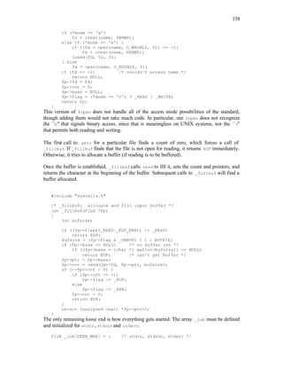 158
if (*mode == 'w')
fd = creat(name, PERMS);
else if (*mode == 'a') {
if ((fd = open(name, O_WRONLY, 0)) == -1)
fd = creat(name, PERMS);
lseek(fd, 0L, 2);
} else
fd = open(name, O_RDONLY, 0);
if (fd == -1) /* couldn't access name */
return NULL;
fp->fd = fd;
fp->cnt = 0;
fp->base = NULL;
fp->flag = (*mode == 'r') ? _READ : _WRITE;
return fp;
}
This version of fopen does not handle all of the access mode possibilities of the standard,
though adding them would not take much code. In particular, our fopen does not recognize
the ``b'' that signals binary access, since that is meaningless on UNIX systems, nor the ``+''
that permits both reading and writing.
The first call to getc for a particular file finds a count of zero, which forces a call of
_fillbuf. If _fillbuf finds that the file is not open for reading, it returns EOF immediately.
Otherwise, it tries to allocate a buffer (if reading is to be buffered).
Once the buffer is established, _fillbuf calls read to fill it, sets the count and pointers, and
returns the character at the beginning of the buffer. Subsequent calls to _fillbuf will find a
buffer allocated.
#include "syscalls.h"
/* _fillbuf: allocate and fill input buffer */
int _fillbuf(FILE *fp)
{
int bufsize;
if ((fp->flag&(_READ|_EOF_ERR)) != _READ)
return EOF;
bufsize = (fp->flag & _UNBUF) ? 1 : BUFSIZ;
if (fp->base == NULL) /* no buffer yet */
if ((fp->base = (char *) malloc(bufsize)) == NULL)
return EOF; /* can't get buffer */
fp->ptr = fp->base;
fp->cnt = read(fp->fd, fp->ptr, bufsize);
if (--fp->cnt < 0) {
if (fp->cnt == -1)
fp->flag |= _EOF;
else
fp->flag |= _ERR;
fp->cnt = 0;
return EOF;
}
return (unsigned char) *fp->ptr++;
}
The only remaining loose end is how everything gets started. The array _iob must be defined
and initialized for stdin, stdoutand stderr:
FILE _iob[OPEN_MAX] = { /* stdin, stdout, stderr */
 
