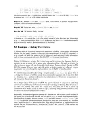 159
{ 0, (char *) 0, (char *) 0, _READ, 0 },
{ 0, (char *) 0, (char *) 0, _WRITE, 1 },
{ 0, (char *) 0, (char *) 0, _WRITE, | _UNBUF, 2 }
};
The initialization of the flag part of the structure shows that stdin is to be read, stdout is to
be written, and stderr is to be written unbuffered.
Exercise 8
-2. Rewrite fopen and _fillbuf with fields instead of explicit bit operations.
Compare code size and execution speed.
Exercise 8-3. Design and write _flushbuf, fflush, and fclose.
Exercise 8-4. The standard library function
int fseek(FILE *fp, long offset, int origin)
is identical to lseek except that fp is a file pointer instead of a file descriptor and return value
is an int status, not a position. Write fseek. Make sure that your fseek coordinates properly
with the buffering done for the other functions of the library.
8.6 Example - Listing Directories
A different kind of file system interaction is sometimes called for - determining information
about a file, not what it contains. A directory-listing program such as the UNIX command ls
is an example - it prints the names of files in a directory, and, optionally, other information,
such as sizes, permissions, and so on. The MS-DOS dir command is analogous.
Since a UNIX directory is just a file, ls need only read it to retrieve the filenames. But is is
necessary to use a system call to access other information about a file, such as its size. On
other systems, a system call may be needed even to access filenames; this is the case on MS-
DOS for instance. What we want is provide access to the information in a relatively system-
independent way, even though the implementation may be highly system-dependent.
We will illustrate some of this by writing a program called fsize. fsize is a special form of
ls that prints the sizes of all files named in its commandline argument list. If one of the files
is a directory, fsize applies itself recursively to that directory. If there are no arguments at
all, it processes the current directory.
Let us begin with a short review of UNIX file system structure. A directory is a file that
contains a list of filenames and some indication of where they are located. The ``location'' is
an index into another table called the ``inode list.'' The inode for a file is where all
information about the file except its name is kept. A directory entry generally consists of only
two items, the filename and an inode number.
Regrettably, the format and precise contents of a directory are not the same on all versions of
the system. So we will divide the task into two pieces to try to isolate the non-portable parts.
The outer level defines a structure calleda Dirent and three routines opendir, readdir, and
closedir to provide system-independent access to the name and inode number in a directory
entry. We will write fsize with this interface. Then we will show how to implement these on
systems that use the same directory structure as Version 7 and System V UNIX; variants are
left as exercises.
 