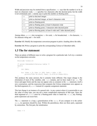 16
Width and precision may be omitted from a specification: %6f says that the number is to be at
least six characters wide; %.2f specifies two characters after the decimal point, but the width
is not constrained; and %f merely says to print the number as floating point.
%d print as decimal integer
%6d print as decimal integer, at least 6 characters wide
%f print as floating point
%6f print as floating point, at least 6 characters wide
%.2f print as floating point, 2 characters after decimal point
%6.2f print as floating point, at least 6 wide and 2 after decimal point
Among others, printf also recognizes %o for octal, %x for hexadecimal, %c for character, %s
for character string and %% for itself.
Exercise 1-3. Modify the temperature conversion program to print a heading above the table.
Exercise 1-4. Write a program to print the corresponding Celsius to Fahrenheit table.
1.3 The for statement
There are plenty of different ways to write a program for a particular task. Let's try a variation
on the temperature converter.
#include <stdio.h>
/* print Fahrenheit-Celsius table */
main()
{
int fahr;
for (fahr = 0; fahr <= 300; fahr = fahr + 20)
printf("%3d %6.1fn", fahr, (5.0/9.0)*(fahr-32));
}
This produces the same answers, but it certainly looks different. One major change is the
elimination of most of the variables; only fahr remains, and we have made it an int. The
lower and upper limits and the step size appear only as constants in the for statement, itself a
new construction, and the expression that computes the Celsius temperature now appears as
the third argument of printf instead of a separate assignment statement.
This last change is an instance of a general rule- in any context where it is permissible to use
the value of some type, you can use a more complicated expression of that type. Since the
third argument of printf must be a floating-point value to match the %6.1f, any floating-
point expression can occur here.
The for statement is a loop, a generalization of the while. If you compare it to the earlier
while, its operation should be clear. Within the parentheses, there are three parts, separated
by semicolons. The first part, the initialization
fahr = 0
 