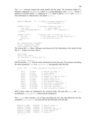 160
The Dirent structure contains the inode number and the name. The maximum length of a
filename component is NAME_MAX, which is a system-dependent value. opendir returns a
pointer to a structure called DIR, analogous to FILE, which is used by readdir and closedir.
This information is collected into a file called dirent.h.
#define NAME_MAX 14 /* longest filename component; */
/* system-dependent */
typedef struct { /* portable directory entry */
long ino; /* inode number */
char name[NAME_MAX+1]; /* name + '0' terminator */
} Dirent;
typedef struct { /* minimal DIR: no buffering, etc. */
int fd; /* file descriptor for the directory */
Dirent d; /* the directory entry */
} DIR;
DIR *opendir(char *dirname);
Dirent *readdir(DIR *dfd);
void closedir(DIR *dfd);
The system call stat takes a filename and returns all of the information in the inode for that
file, or -1 if there is an error. That is,
char *name;
struct stat stbuf;
int stat(char *, struct stat *);
stat(name, &stbuf);
fills the structure stbuf with the inode information for the file name. The structure describing
the value returned by stat is in <sys/stat.h>, and typically looks like this:
struct stat /* inode information returned by stat */
{
dev_t st_dev; /* device of inode */
ino_t st_ino; /* inode number */
short st_mode; /* mode bits */
short st_nlink; /* number of links to file */
short st_uid; /* owners user id */
short st_gid; /* owners group id */
dev_t st_rdev; /* for special files */
off_t st_size; /* file size in characters */
time_t st_atime; /* time last accessed */
time_t st_mtime; /* time last modified */
time_t st_ctime; /* time originally created */
};
Most of these values are explained by the comment fields. The types like dev_t and ino_t
are defined in <sys/types.h>, which must be included too.
The st_mode entry contains a set of flags describing the file. The flag definitions are also
included in <sys/types.h>; we need only the part that deals with file type:
#define S_IFMT 0160000 /* type of file: */
#define S_IFDIR 0040000 /* directory */
#define S_IFCHR 0020000 /* character special */
#define S_IFBLK 0060000 /* block special */
#define S_IFREG 0010000 /* regular */
/* ... */
 