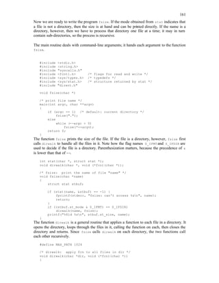 161
Now we are ready to write the program fsize. If the mode obtained from stat indicates that
a file is not a directory, then the size is at hand and can be printed directly. If the name is a
directory, however, then we have to process that directory one file at a time; it may in turn
contain sub-directories, so the process is recursive.
The main routine deals with command-line arguments; it hands each argument to the function
fsize.
#include <stdio.h>
#include <string.h>
#include "syscalls.h"
#include <fcntl.h> /* flags for read and write */
#include <sys/types.h> /* typedefs */
#include <sys/stat.h> /* structure returned by stat */
#include "dirent.h"
void fsize(char *)
/* print file name */
main(int argc, char **argv)
{
if (argc == 1) /* default: current directory */
fsize(".");
else
while (--argc > 0)
fsize(*++argv);
return 0;
}
The function fsize prints the size of the file. If the file is a directory, however, fsize first
calls dirwalk to handle all the files in it. Note how the flag names S_IFMT and S_IFDIR are
used to decide if the file is a directory. Parenthesization matters, because the precedence of &
is lower than that of ==.
int stat(char *, struct stat *);
void dirwalk(char *, void (*fcn)(char *));
/* fsize: print the name of file "name" */
void fsize(char *name)
{
struct stat stbuf;
if (stat(name, &stbuf) == -1) {
fprintf(stderr, "fsize: can't access %sn", name);
return;
}
if ((stbuf.st_mode & S_IFMT) == S_IFDIR)
dirwalk(name, fsize);
printf("%8ld %sn", stbuf.st_size, name);
}
The function dirwalk is a general routine that applies a function to each file in a directory. It
opens the directory, loops through the files in it, calling the function on each, then closes the
directory and returns. Since fsize calls dirwalk on each directory, the two functions call
each other recursively.
#define MAX_PATH 1024
/* dirwalk: apply fcn to all files in dir */
void dirwalk(char *dir, void (*fcn)(char *))
{
 